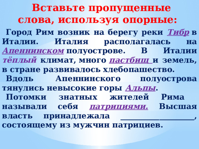 Вставьте пропущенные слова, используя опорные: Город Рим возник на берегу реки Тибр  в Италии. Италия располагалась на  Апеннинском  полуострове. В Италии тёплый климат, много  пастбищ и земель, в стране развивалось хлебопашество. Вдоль  Апеннинского полуострова тянулись невысокие горы Альпы . Потомки знатных жителей Рима называли себя патрициями. Высшая власть принадлежала ___________________, состоящему из мужчин патрициев.  