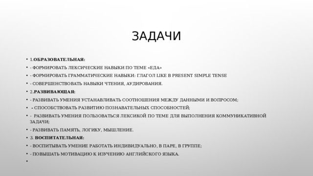 Задачи 1. Образовательная: - формировать лексические навыки по теме «Еда» - формировать грамматические навыки: глагол like в Present Simple Tense - совершенствовать навыки чтения, аудирования. 2 .Развивающая: - развивать умения устанавливать соотношения между данными и вопросом;   -  способствовать развитию познавательных способностей; -  развивать умения пользоваться лексикой по теме для выполнения коммуникативной задачи; - развивать память, логику, мышление. 3. Воспитательная: - воспитывать умение работать индивидуально, в паре, в группе; - повышать мотивацию к изучению английского языка.   