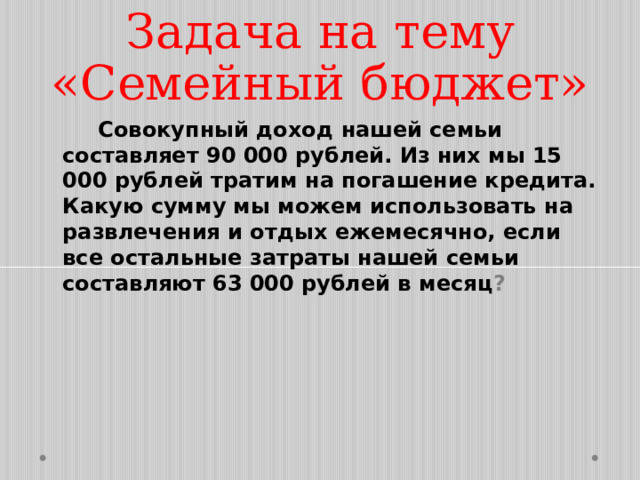 Задача на тему «Семейный бюджет»  Совокупный доход нашей семьи составляет 90 000 рублей. Из них мы 15 000 рублей тратим на погашение кредита. Какую сумму мы можем использовать на развлечения и отдых ежемесячно, если все остальные затраты нашей семьи составляют 63 000 рублей в месяц ? 
