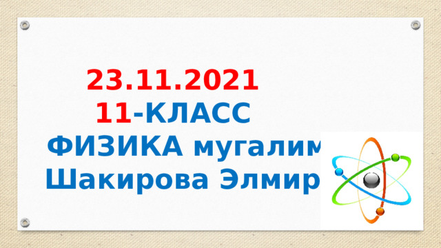  23.11.2021 11 -КЛАСС ФИЗИКА мугалими Шакирова Элмира 
