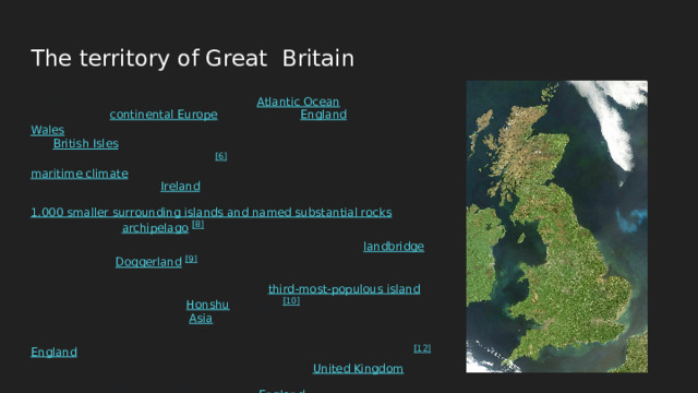 The territory of Great Britain Great Britain is an island in the North Atlantic Ocean off the north-west coast of continental Europe , consisting of England , Scotland and Wales . With an area of 209,331 km 2 (80,823 sq mi), it is the largest of the British Isles , the largest European island and the ninth-largest island in the world . [6] [note 1] It is dominated by a maritime climate with narrow temperature differences between seasons. The island of Ireland , with an area 40 per cent that of Great Britain, is to the west—these islands, along with over 1,000 smaller surrounding islands and named substantial rocks , form the British Isles archipelago . [8] Connected to mainland Europe until 9,000 years ago by a landbridge now known as Doggerland , [9] Great Britain has been inhabited by modern humans for around 30,000 years. In 2011, it had a population of about 61 million, making it the world's third-most-populous island after Java in Indonesia and Honshu in Japan , [10] [11] and the most populated island outside of Asia . The term 