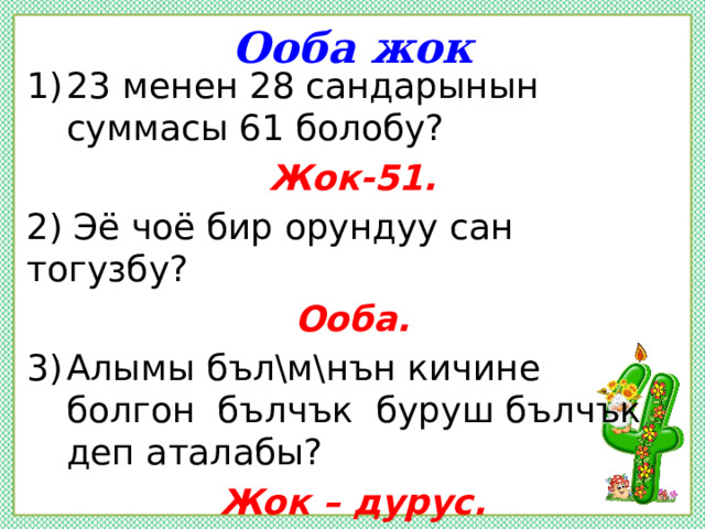 Ооба жок 23 менен 28 сандарынын суммасы 61 болобу? Жок-51. 2) Эё чоё бир орундуу сан тогузбу? Ооба. Алымы бъл\м\нън кичине болгон бълчък буруш бълчък деп аталабы? Жок – дурус. 