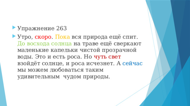 Упражнение 263 Утро, скоро . Пока вся природа ещё спит. До восхода солнца на траве ещё сверкают маленькие капельки чистой прозрачной воды. Это и есть роса. Но чуть свет взойдёт солнце, и роса исчезнет. А сейчас мы можем любоваться таким удивительным чудом природы. 