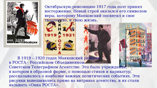 Октябрьскую революцию 1917 года поэт принял восторженно. Новый строй оказался его символом веры, которому Маяковский посвятил и свое творчество, и свою жизнь.  В 1919 – 1920 годах Маяковский работал в РОСТА - Российском Объединенном Советском Телеграфном Агентстве. Это было учреждение, в котором в образной форме, с помощью стихов и карикатур, рассказывалось о наиболее важных политических событиях. Эти рисунки вывешивались прямо на витринах агентства, и их стали называть «Окна РОСТА». 