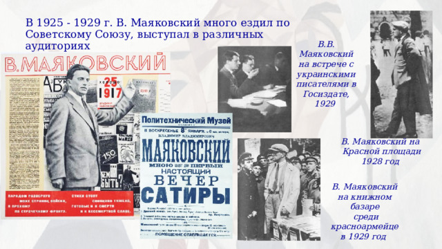 В 1925 - 1929 г. В. Маяковский много ездил по Советскому Союзу, выступал в различных аудиториях В.В. Маяковский на встрече с украинскими писателями в Госиздате, 1929 В. Маяковский на Красной площади 1928 год В. Маяковский на книжном базаре  среди красноармейцев 1929 год 