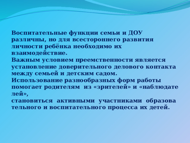 Воспитательные функции семьи и ДОУ различны, но для всестороннего развития личности ребёнка необходимо их взаимодействие. Важным условием преемственности является установление доверительного делового контакта между семьей и детским садом. Использование разнообразных форм работы помогает родителям  из «зрителей» и «наблюдателей»,   становиться  активными  участниками  образовательного и воспитательного процесса их детей. 