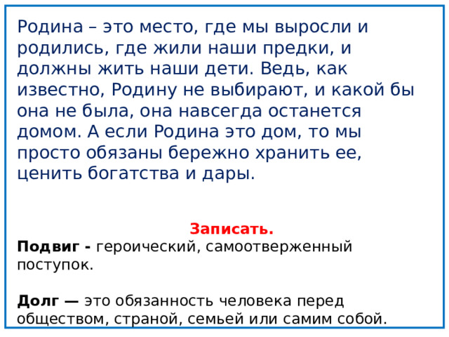 Подвиг - героический, самоотверженный поступок. Долг — это обязанность человека перед обществом, страной, семьей или самим собой Родина – это место, где мы выросли и родились, где жили наши предки, и должны жить наши дети. Ведь, как известно, Родину не выбирают, и какой бы она не была, она навсегда останется домом. А если Родина это дом, то мы просто обязаны бережно хранить ее, ценить богатства и дары.    Записать. Подвиг - героический, самоотверженный поступок.  Долг — это обязанность человека перед обществом, страной, семьей или самим собой.   