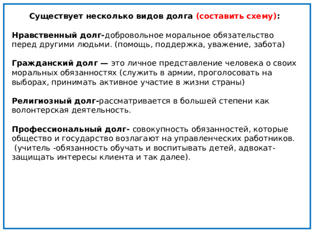 Существует несколько видов долга (составить схему) :  Нравственный долг- добровольное моральное обязательство перед другими людьми. (помощь, поддержка, уважение, забота)  Гражданский долг — это личное представление человека о своих моральных обязанностях (служить в армии, проголосовать на выборах, принимать активное участие в жизни страны)  Религиозный долг- рассматривается в большей степени как волонтерская деятельность.   Профессиональный долг- совокупность обязанностей, которые общество и государство возлагают на управленческих работников. (учитель -обязанность обучать и воспитывать детей, адвокат- защищать интересы клиента и так далее). 