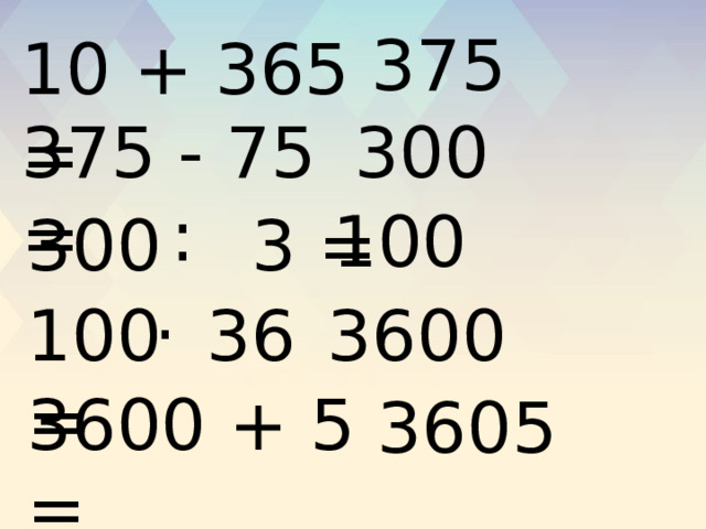 375 10 + 365 = 375 - 75 = 300 : 100 300 3 = . 100 36 = 3600 3600 + 5 = 3605 