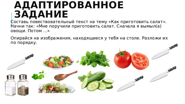 Адаптированное задание Составь повествовательный текст на тему «Как приготовить салат». Начни так: «Мне поручили приготовить салат. Сначала я вымыл(а) овощи. Потом …» Опирайся на изображения, находящиеся у тебя на столе. Разложи их по порядку. 