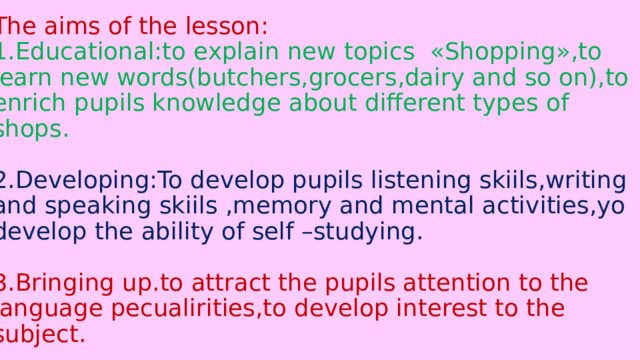 The aims of the lesson:  1.Educational:to explain new topics «Shopping»,to learn new words(butchers,grocers,dairy and so on),to enrich pupils knowledge about different types of shops.   2.Developing:To develop pupils listening skiils,writing and speaking skiils ,memory and mental activities,yo develop the ability of self –studying.   3.Bringing up.to attract the pupils attention to the language pecualirities,to develop interest to the subject. 