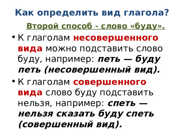 Как определить вид глагола?  Второй способ - слово «буду». К глаголам несовершенного вида можно подставить слово буду, например: петь — буду петь (несовершенный вид). К глаголам совершенного вида слово буду подставить нельзя, например: спеть — нельзя сказать буду спеть (совершенный вид). 