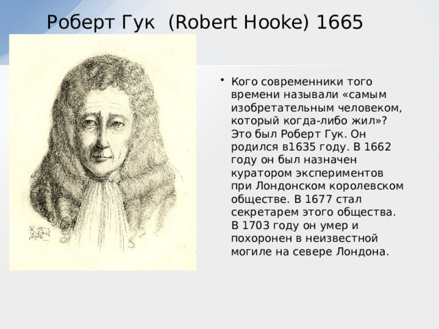  Роберт Гук (Robert Hooke) 1665 Кого современники того времени называли «самым изобретательным человеком, который когда-либо жил»? Это был Роберт Гук. Он родился в1635 году. В 1662 году он был назначен куратором экспериментов при Лондонском королевском обществе. В 1677 стал секретарем этого общества. В 1703 году он умер и похоронен в неизвестной могиле на севере Лондона.    