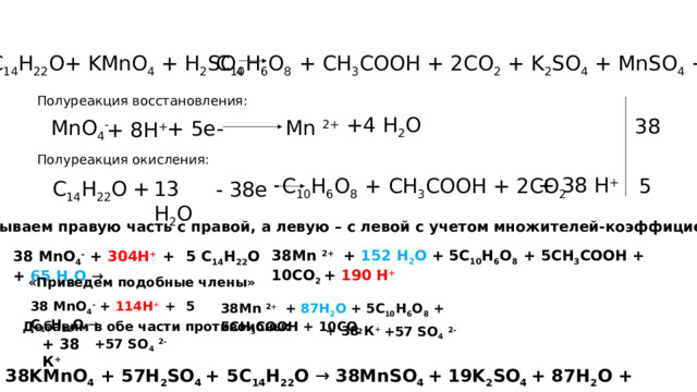 C 10 H 6 O 8 + CH 3 COOH + 2CO 2 + K 2 SO 4 + MnSO 4 + H 2 O C 14 H 22 O+ KMnO 4 + H 2 SO 4  Полуреакция восстановления: + 4 H 2 O 38 MnO 4 -  Mn 2+ + 5е- + 8Н + Полуреакция окисления: + 38 Н +  C 10 H 6 O 8 + CH 3 COOH + 2CO 2 5 - 38е - 13 H 2 O + C 14 H 22 O Складываем правую часть с правой, а левую – с левой с учетом множителей-коэффициентов:  38Mn 2+ + 152 H 2 O + 5C 10 H 6 O 8 + 5CH 3 COOH + 10CO 2 + 190 Н +   38 MnO 4 - + 304Н +  +  5 C 14 H 22 O + 65 H 2 O → «Приведем подобные члены» 38 MnO 4 - + 114Н +  +  5 C 14 H 22 O → 38Mn 2+ + 87H 2 O + 5C 10 H 6 O 8 + 5CH 3 COOH + 10CO 2 Добавим в обе части противоионы: + 38 К + +57 SO 4  2- + 38 К + +57 SO 4  2- 38KMnO 4 + 57H 2 SO 4 +  5C 14 H 22 O → 38MnSO 4  + 19K 2 SO 4 + 87H 2 O + 5C 10 H 6 O 8 + 5CH 3 COOH + 10CO 2 