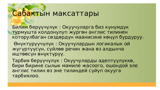 Сабактын максаттары Билим берүүчүлүк : Окуучуларга биз күнүмдүк турмушта колдонулуп жургөн англис тилинен которулбаган сөздөрдүн маанисине көңүл бурдуруу.  Өнүктүрүүчүлүк : Окуучулардын логикалык ой жүгүртүүсүн, сүйлөө речин жана өз алдынча иштөөсүн өнүктүрүү. Тарбия берүүчүлүк : Окуучуларды адептүүлүккө, бири бирине сылык мамиле жасоого, ошондой эле англис тилин өз эне тилиндей сүйүп окууга тарбиялоо. 