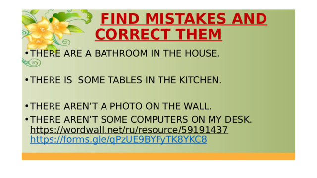  FIND MISTAKES AND CORRECT THEM THERE ARE A BATHROOM IN THE HOUSE. THERE IS SOME TABLES IN THE KITCHEN. THERE AREN’T A PHOTO ON THE WALL. THERE AREN’T SOME COMPUTERS ON MY DESK. https://wordwall.net/ru/resource/59191437  https://forms.gle/qPzUE9BYFyTK8YKC8  