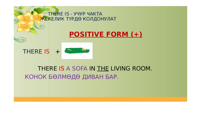   THERE IS - УЧУР ЧАКТА  ЖЕКЕЛИК ТҮРДӨ КОЛДОНУЛАТ    POSITIVE FORM (+)  THERE  IS +  THERE IS  A SOFA IN THE LIVING ROOM.   КОНОК БӨЛМӨДӨ ДИВАН БАР. 