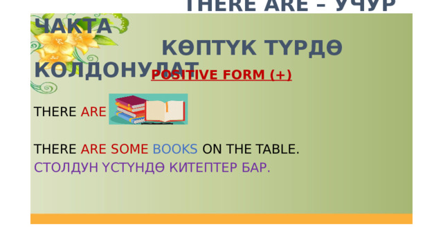  THERE ARE – УЧУР ЧАКТА  КӨПТҮК ТҮРДӨ КОЛДОНУЛАТ POSITIVE FORM (+) THERE ARE + THERE ARE SOME BOOKS ON THE TABLE. СТОЛДУН ҮСТҮНДӨ КИТЕПТЕР БАР. 