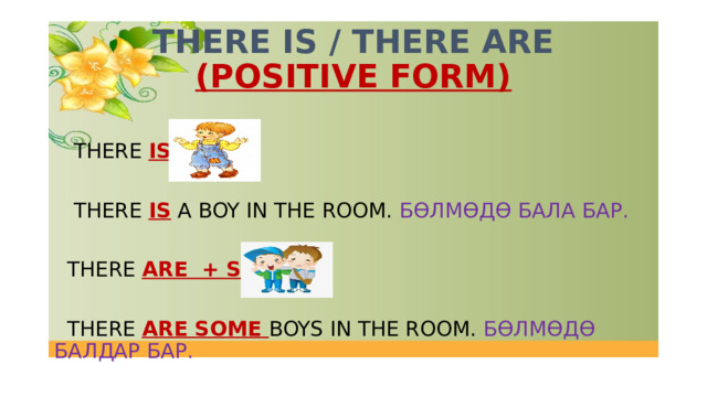 THERE IS / THERE ARE  (POSITIVE FORM)  THERE IS +  THERE IS  A BOY IN THE ROOM. БӨЛМӨДӨ БАЛА БАР.  THERE ARE + SOME   THERE ARE SOME BOYS IN THE ROOM. БӨЛМӨДӨ БАЛДАР БАР. 