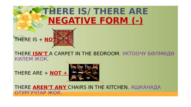 THERE IS/ THERE ARE  NEGATIVE FORM (-) THERE IS + NOT + THERE ISN’T A CARPET IN THE BEDROOM. УКТООЧУ БӨЛМӨДӨ КИЛЕМ ЖОК. THERE ARE + NOT + ANY THERE AREN’T ANY CHAIRS IN THE KITCHEN. АШКАНАДА ОТУРГУЧТАР ЖОК. 