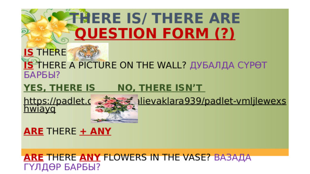 THERE IS/ THERE ARE  QUESTION FORM (?) IS THERE + IS THERE A PICTURE ON THE WALL? ДУБАЛДА СҮРӨТ БАРБЫ? YES, THERE IS NO, THERE ISN’T https://padlet.com/dzumalievaklara939/padlet-vmljlewexshwiayq  ARE THERE + ANY ARE THERE ANY FLOWERS IN THE VASE? ВАЗАДА ГҮЛДӨР БАРБЫ? YES, THERE ARE  NO, THERE AREN’T 