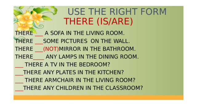  USE THE RIGHT FORM THERE (IS/ARE) THERE ___ A SOFA IN THE LIVING ROOM. THERE ___ SOME PICTURES ON THE WALL. THERE ___(NOT) MIRROR IN THE BATHROOM. THERE ____ ANY LAMPS IN THE DINING ROOM. ___ THERE A TV IN THE BEDROOM? ___ THERE ANY PLATES IN THE KITCHEN? ___ THERE ARMCHAIR IN THE LIVING ROOM? ___ THERE ANY CHILDREN IN THE CLASSROOM? 