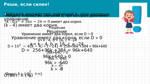 Реши, если силен! Найдите множество значений k, при которых уравнение   (k - 4) имеет два корня. Решение Уравнение имеет два корня, если D  0 a= k - 4, b = 16, c = -24 D = 256+96k +384 = 96k+640 96k+640  0 96k  -640 k  -6 Ответ:  (-6) 