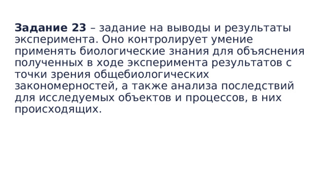  Задание 23  – задание на выводы и результаты эксперимента. Оно контролирует умение применять биологические знания для объяснения полученных в ходе эксперимента результатов с точки зрения общебиологических закономерностей, а также анализа последствий для исследуемых объектов и процессов, в них происходящих. 