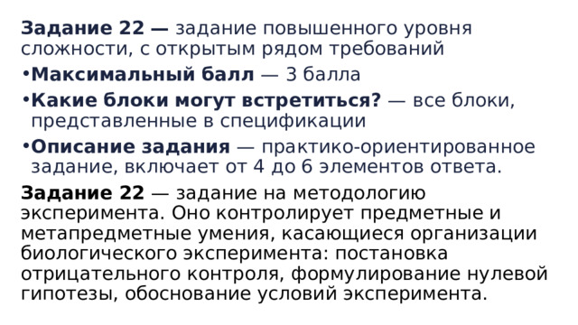 Задание   22   —  задание повышенного уровня сложности, с открытым рядом требований Максимальный   балл  — 3 балла Какие   блоки   могут   встретиться?  — все блоки, представленные в спецификации Описание   задания  — практико-ориентированное задание, включает от 4 до 6 элементов ответа. Задание 22  — задание на методологию эксперимента. Оно контролирует предметные и метапредметные умения, касающиеся организации биологического эксперимента: постановка отрицательного контроля, формулирование нулевой гипотезы, обоснование условий эксперимента. 