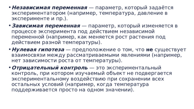 Независимая переменная  — параметр, который задаётся экспериментатором (например, температура, давление в эксперименте и пр.). Зависимая переменная  — параметр, который изменяется в процессе эксперимента под действием независимой переменной (например, как меняется рост растения под действием разной температуры). Нулевая гипотеза  — предположение о том, что  не  существует взаимосвязи между рассматриваемыми явлениями (например, нет зависимости роста от температуры). Отрицательный контроль  — это экспериментальный контроль, при котором изучаемый объект не подвергается экспериментальному воздействию при сохранении всех остальных условий (например, когда температура поддерживается просто на одном значении). 