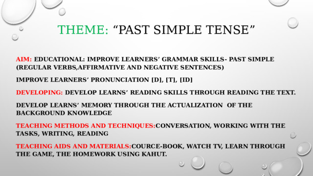 Theme: “Past Simple Tense”   Aim: Educational: Improve learners’ grammar skills- Past Simple (regular verbs,affirmative and negative sentences) Improve learners’ pronunciation [d], [t], [id] Developing: Develop learns’ reading skills through reading the text. Develop learns’ memory through the actualization of the background knowledge Teaching methods and techniques: conversation, working with the tasks, writing, reading Teaching aids and materials: cource-book, watch TV, learn through the game, the homework using Kahut. 