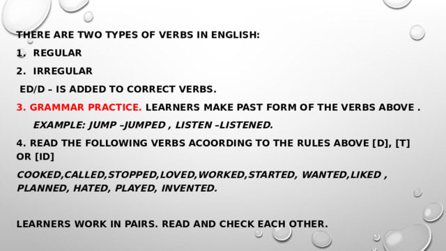 There are two types of verbs in English: Regular Irregular  Ed/d – is added to correct verbs. 3. Grammar practice. Learners make past form of the verbs above .  Example: jump –jumped , listen –listened. 4. Read the following verbs acoording to the rules above [d], [t] or [id] Cooked,called,stopped,loved,worked,started, wanted,liked , planned, hated, played, invented.  Learners work in pairs. Read and check each other. 