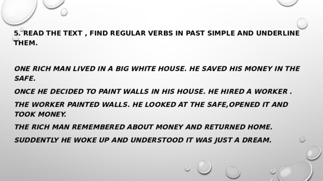 5. Read the text , find regular verbs in Past Simple and underline them. One rich man lived in a big white house. He saved his money in the safe. Once he decided to paint walls in his house. He hired a worker . The worker painted walls. He looked at the safe,opened it and took money. The rich man remembered about money and returned home. Suddently he woke up and understood it was just a dream. 