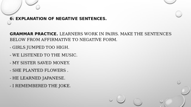 6. Explanation of negative sentences. Grammar practice . Learners work in pairs. Make the sentences below from affirmative to negative form. - Girls jumped too high. - We listened to the music. - My sister saved money. - She planted flowers . - He learned Japanese. - I remembered the joke. 