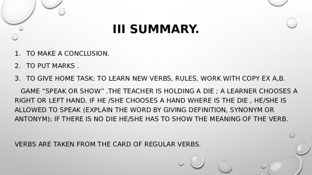 III Summary.   To make a conclusion. To put marks . To give home task: to learn new verbs, rules, work with copy ex a,b.  Game “Speak or show” .The teacher is holding a die ; a learner chooses a right or left hand. If he /she chooses a hand where is the die , he/she is allowed to speak (explain the word by giving definition, synonym or antonym); if there is no die he/she has to show the meaning of the verb. Verbs are taken from the card of regular verbs. 