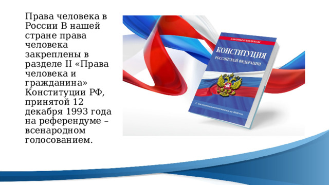 Права человека в России В нашей стране права человека закреплены в разделе II «Права человека и гражданина» Конституции РФ, принятой 12 декабря 1993 года на референдуме – всенародном голосованием. 