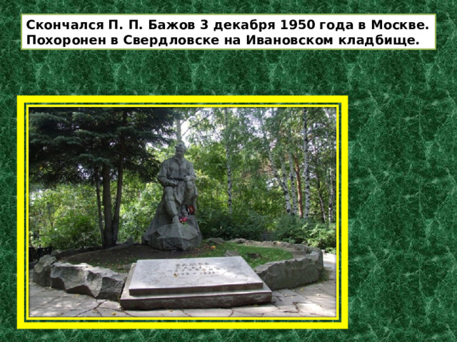 Скончался П. П. Бажов 3 декабря 1950 года в Москве. Похоронен в Свердловске на Ивановском кладбище. 