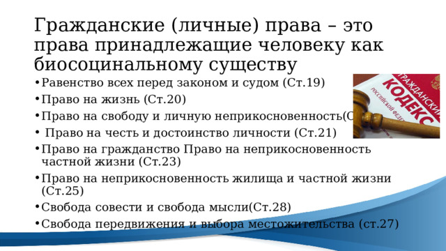 Гражданские (личные) права – это права принадлежащие человеку как биосоцинальному существу Равенство всех перед законом и судом (Ст.19) Право на жизнь (Ст.20) Право на свободу и личную неприкосновенность(Ст.22)  Право на честь и достоинство личности (Ст.21) Право на гражданство Право на неприкосновенность частной жизни (Ст.23) Право на неприкосновенность жилища и частной жизни (Ст.25) Свобода совести и свобода мысли(Ст.28) Свобода передвижения и выбора местожительства (ст.27) 