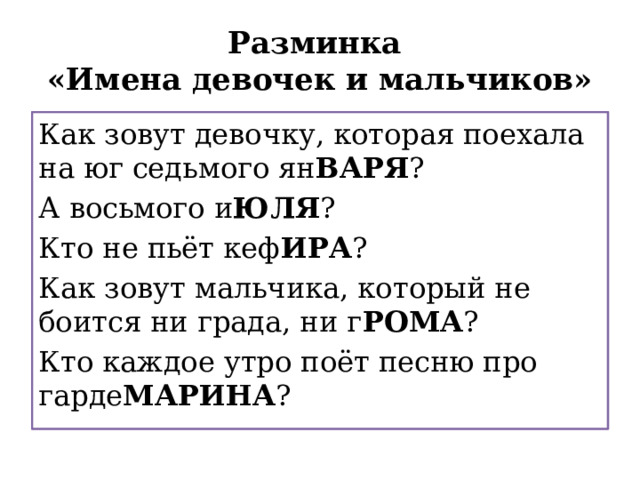 Разминка  «Имена девочек и мальчиков» Как зовут девочку, которая поехала на юг седьмого ян ВАРЯ ? А восьмого и ЮЛЯ ? Как зовут девочку, которая поехала на юг седьмого января? А восьмого июля? Кто не пьёт кеф ИРА ? Как зовут мальчика, который не боится ни града, ни г РОМА ? Кто не пьёт кефира? Как зовут мальчика, который не боится ни града, ни грома? Кто каждое утро поёт песню про гарде МАРИНА ? Кто каждое утро поёт песню про гардемарина? 