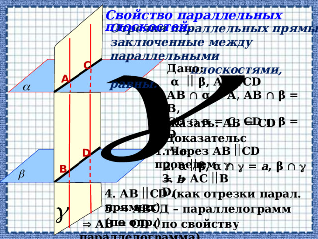 Свойство параллельных плоскостей. Отрезки параллельных прямых, заключенные между параллельными  плоскостями, равны.  С Дано:  α  β, АВ  СD АВ  α = А, АВ  β = В, СD  α = С, СD  β = D А Доказать: АВ = СD Доказательство: 1. Через  АВ  СD проведем   D 2.  α  β, α    = a , β    = b  В 3.  АС  В D,  4. АВ  СD (как отрезки парал. прямых)  5.  АВСД – параллелограмм (по опр.)     АВ = СD ( по свойству параллелограмма)  