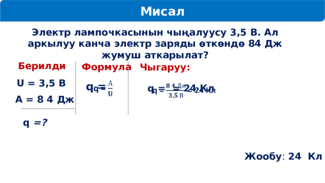 Мисал Электр лампочкасынын чыңалуусу 3,5 В. Ал аркылуу канча электр заряды өткөндө 84 Дж жумуш аткарылат? Берилди Формула Чыгаруу: U = 3,5 В q =   q = = 24 Кл   А = 8 4 Дж  q =? Жообу : 24 Кл 