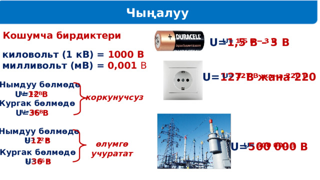 Чыңалуу Кошумча бирдиктери U= 1,5 В – 3 В   1 киловольт (1 кВ) = 1000 В 1 милливольт (мВ) = 0,001 В U= 127 В жана 220 В   Нымдуу бөлмөдө U= 12 В   коркунучсуз Кургак бөлмөдө U= 36 В   Нымдуу бөлмөдө U 12 В   өлүмгө учуратат   U= 500 000 В Кургак бөлмөдө U 36 В   