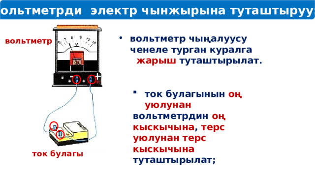  Вольтметрди электр чынжырына туташтыруу: вольтметр чыңалуусу ченеле турган куралга жарыш туташтырылат. вольтметр + - ток булагынын оң уюлунан вольтметрдин оң кыскычына , терс уюлунан терс кыскычына туташтырылат; ток булагы 