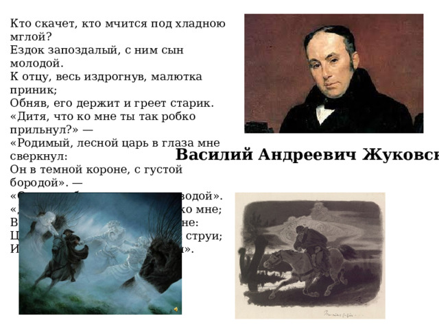 Кто скачет, кто мчится под хладною мглой? Ездок запоздалый, с ним сын молодой. К отцу, весь издрогнув, малютка приник; Обняв, его держит и греет старик. «Дитя, что ко мне ты так робко прильнул?» — «Родимый, лесной царь в глаза мне сверкнул: Он в темной короне, с густой бородой». — «О нет, то белеет туман над водой». «Дитя, оглянися; младенец, ко мне; Веселого много в моей стороне: Цветы бирюзовы, жемчужны струи; Из золота слиты чертоги мои». Василий Андреевич Жуковский 