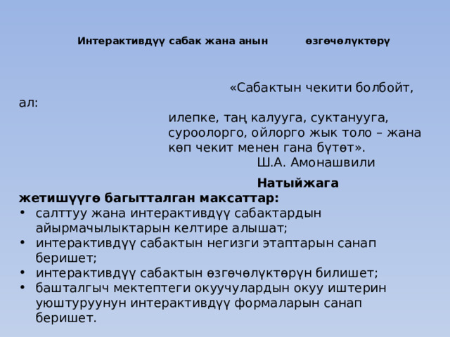 Интерактивдүү сабак жана анын өзгөчөлүктөрү    «Сабактын чекити болбойт, ал: илепке, таң калууга, суктанууга, суроолорго, ойлорго жык толо – жана көп чекит менен гана бүтөт». Ш.А. Амонашвили  Натыйжага жетишүүгө багытталган максаттар: салттуу жана интерактивдүү сабактардын айырмачылыктарын келтире алышат; интерактивдүү сабактын негизги этаптарын санап беришет; интерактивдүү сабактын өзгөчөлүктөрүн билишет; башталгыч мектептеги окуучулардын окуу иштерин уюштуруунун интерактивдүү формаларын санап беришет. 