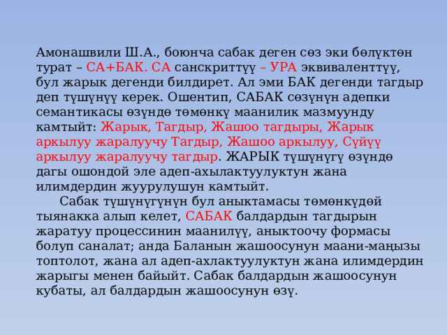 Амонашвили Ш.А., боюнча сабак деген сөз эки бөлүктөн турат – СА+БАК. СА санскриттүү – УРА эквиваленттүү, бул жарык дегенди билдирет. Ал эми БАК дегенди тагдыр деп түшүнүү керек. Ошентип, САБАК сөзүнүн адепки семантикасы өзүндө төмөнкү маанилик мазмуунду камтыйт: Жарык, Тагдыр, Жашоо тагдыры, Жарык аркылуу жаралуучу Тагдыр, Жашоо аркылуу, Сүйүү аркылуу жаралуучу тагдыр . ЖАРЫК түшүнүгү өзүндө дагы ошондой эле адеп-ахылактуулуктун жана илимдердин жуурулушун камтыйт.  Сабак түшүнүгүнүн бул аныктамасы төмөнкүдөй тыянакка алып келет, САБАК балдардын тагдырын жаратуу процессинин маанилүү, аныктоочу формасы болуп саналат; анда Баланын жашоосунун маани-маңызы топтолот, жана ал адеп-ахлактуулуктун жана илимдердин жарыгы менен байыйт. Сабак балдардын жашоосунун кубаты, ал балдардын жашоосунун өзү. 