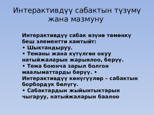 Интерактивдүү сабактын түзүмү жана мазмуну Интерактивдүү сабак өзүнө төмөнкү беш элементти камтыйт: • Шыктандыруу. • Теманы жана күтүлгөн окуу натыйжаларын жарыялоо, берүү. • Тема боюнча зарыл болгон маалыматтарды берүү. • Интерактивдүү көнүгүүлөр – сабактын борбордук бөлүгү. • Сабактардын жыйынтыктарын чыгаруу, натыйжаларын баалоо 