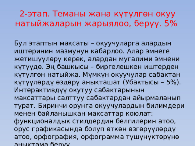 2-этап. Теманы жана күтүлгөн окуу натыйжаларын жарыялоо, берүү. 5% Бул этаптын максаты – окуучуларга алардын иштеринин мазмунун кабарлоо. Алар эмнеге жетишүүлөрү керек, алардан мугалими эмнени күтүүдө. Эң башкысы – биргелешкен иштерден күтүлгөн натыйжа. Мүмкүн окуучулар сабактан күтүүлөрдү өздөрү аныкташат (Убактысы – 5%). Интерактивдүү окутуу сабактарынын максаттары салттуу сабактардан айырмаланып турат. Биринчи орунга окуучулардын билимдери менен байланышкан максаттар коюлат: функционалдык стилдердин белгилерин атоо, орус графикасында болуп өткөн өзгөрүүлөрдү атоо, орфография, орфограмма түшүнүктөрүнө аныктама берүү. 