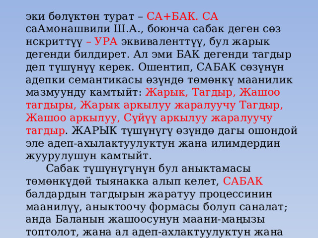 эки бөлүктөн турат – СА+БАК. СА саАмонашвили Ш.А., боюнча сабак деген сөз нскриттүү – УРА эквиваленттүү, бул жарык дегенди билдирет. Ал эми БАК дегенди тагдыр деп түшүнүү керек. Ошентип, САБАК сөзүнүн адепки семантикасы өзүндө төмөнкү маанилик мазмуунду камтыйт: Жарык, Тагдыр, Жашоо тагдыры, Жарык аркылуу жаралуучу Тагдыр, Жашоо аркылуу, Сүйүү аркылуу жаралуучу тагдыр . ЖАРЫК түшүнүгү өзүндө дагы ошондой эле адеп-ахылактуулуктун жана илимдердин жуурулушун камтыйт.  Сабак түшүнүгүнүн бул аныктамасы төмөнкүдөй тыянакка алып келет, САБАК балдардын тагдырын жаратуу процессинин маанилүү, аныктоочу формасы болуп саналат; анда Баланын жашоосунун маани-маңызы топтолот, жана ал адеп-ахлактуулуктун жана илимдердин жарыгы менен байыйт. Сабак балдардын жашоосунун кубаты, ал балдардын жашоосунун өзү. 