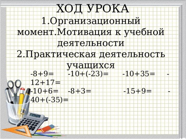     ХОД УРОКА  1.Организационный момент.Мотивация к учебной деятельности  2.Практическая деятельность учащихся -8+9= -10+(-23)= -10+35= -12+17= -10+6= -8+3= -15+9= -40+(-35)= 